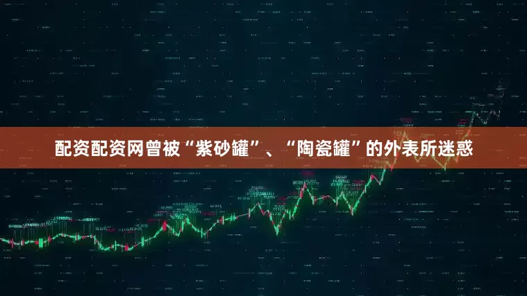 配资配资网曾被“紫砂罐”、“陶瓷罐”的外表所迷惑